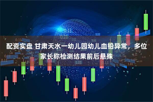 配资实盘 甘肃天水一幼儿园幼儿血铅异常，多位家长称检测结果前后悬殊