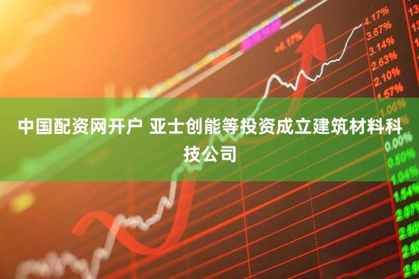 中国配资网开户 亚士创能等投资成立建筑材料科技公司