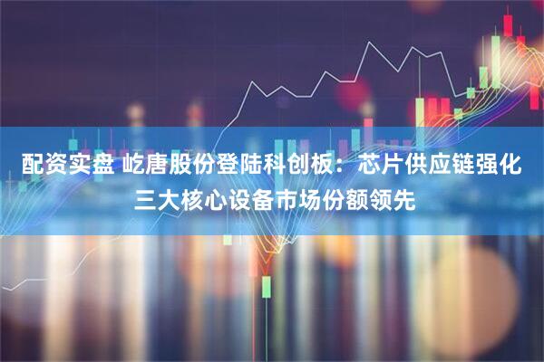 配资实盘 屹唐股份登陆科创板：芯片供应链强化 三大核心设备市场份额领先