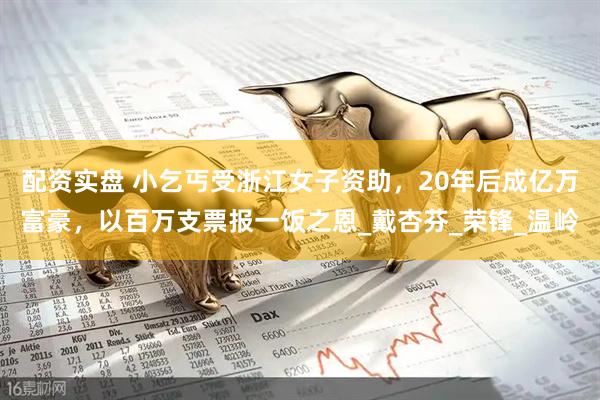配资实盘 小乞丐受浙江女子资助，20年后成亿万富豪，以百万支票报一饭之恩_戴杏芬_荣锋_温岭