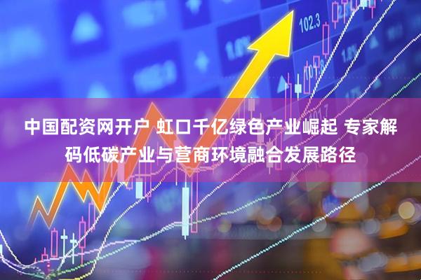 中国配资网开户 虹口千亿绿色产业崛起 专家解码低碳产业与营商环境融合发展路径