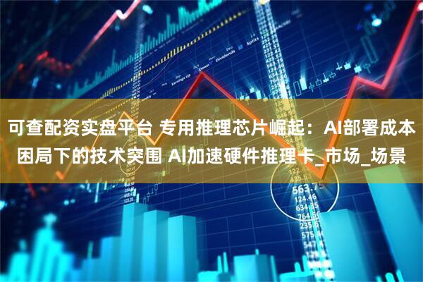 可查配资实盘平台 专用推理芯片崛起：AI部署成本困局下的技术突围 AI加速硬件推理卡_市场_场景