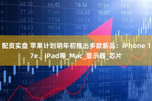 配资实盘 苹果计划明年初推出多款新品：iPhone 17e、iPad等_Mac_显示器_芯片