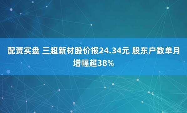 配资实盘 三超新材股价报24.34元 股东户数单月增幅超38%