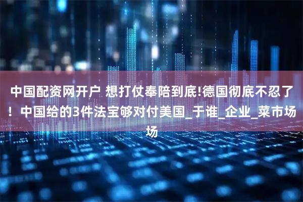 中国配资网开户 想打仗奉陪到底!德国彻底不忍了！中国给的3件法宝够对付美国_于谁_企业_菜市场