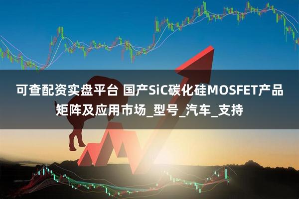 可查配资实盘平台 国产SiC碳化硅MOSFET产品矩阵及应用市场_型号_汽车_支持