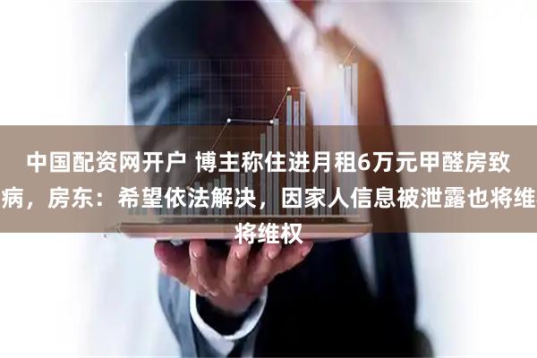 中国配资网开户 博主称住进月租6万元甲醛房致患病，房东：希望依法解决，因家人信息被泄露也将维权