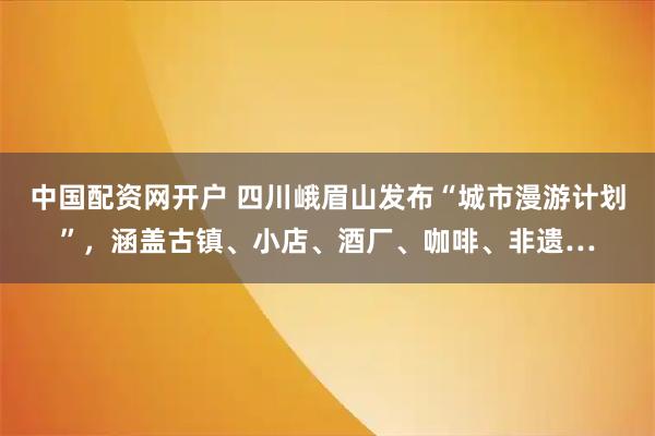 中国配资网开户 四川峨眉山发布“城市漫游计划”，涵盖古镇、小店、酒厂、咖啡、非遗…