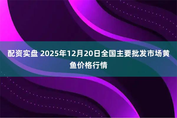 配资实盘 2025年12月20日全国主要批发市场黄鱼价格行情